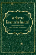 Verlorene Krauterheilmittel - Das grosse Buch der Heilkrauter und Rezepturen: Magische Heilpflanzen und vergessene Rezepte - eine Reise zu korperlicher